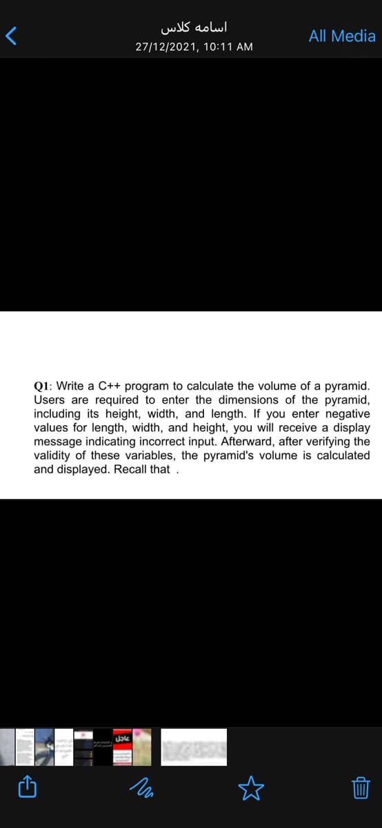 اسامه کلاس
All Media
27/12/2021, 10:11 AM
Q1: Write a C++ program to calculate the volume of a pyramid.
Users are required to enter the dimensions of the pyramid,
including its height, width, and length. If you enter negative
values for length, width, and height, you will receive a display
message indicating incorrect input. Afterward, after verifying the
validity of these variables, the pyramid's volume is calculated
and displayed. Recall that .
