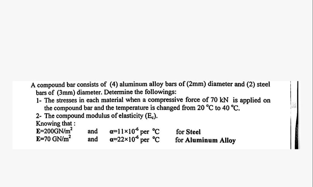 A compound bar consists of (4) aluminum alloy bars of (2mm) diameter and (2) steel
bars of (3mm) diameter. Determine the followings:
1- The stresses in each material when a compressive force of 70 kN is applied on
the compound bar and the temperature is changed from 20 °C to 40 °C.
2- The compound modulus of elasticity (Ec).
Knowing that :
E=200GN/m²
E=70 GN/m²
and a=11×10% per °C
and
a=22×10 per °C
for Steel
for Aluminum Alloy