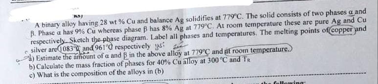 KS)
A binary alloy having 28 wt% Cu and balance Ag solidifies at 779°C. The solid consists of two phases a and
B. Phase a has 9% Cu whereas phase ß has 8 % Ag at 779°C. At room temperature these are pure Ag and Cu
respectively Sketch the phase diagram. Label all phases and temperatures. The melting points of copper and
silver are 1083° and 96100 respectively us?
Estimate the amount of a and B in the above alloy at 779°C and at room temperature.)
b) Calculate the mass fraction of phases for 40% Cu alloy at 300 °C and TR
c) What is the composition of the alloys in (b)
following: