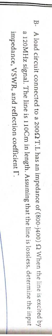 B- A load circuit connected to a 2002 T.L has an impedance of (800-j400) 2 When the line is excited by
determine the input
a 120MHz signal. The line is 110Cm in length. Assuming that the line is lossless,
[.
impedance, VSWR, and reflection coefficient