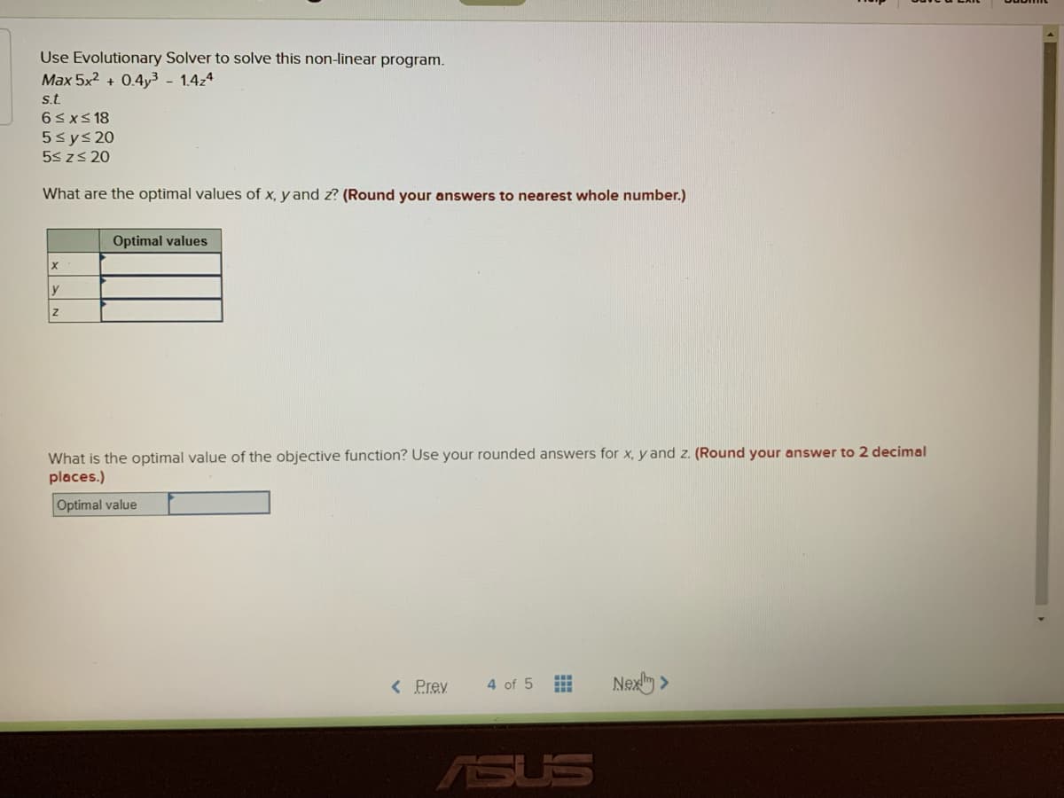 Use Evolutionary Solver to solve this non-linear program.
Max 5x2 + 0.4y³ - 1.4z4
st.
6<xs 18
5sys 20
5s zs 20
What are the optimal values of x, y and z? (Round your answers to nearest whole number.)
Optimal values
y
What is the optimal value of the objective function? Use your rounded answers for x, y and z. (Round your answer to 2 decimal
places.)
Optimal value
< Prev
4 of 5
Nexy >
ASUS
