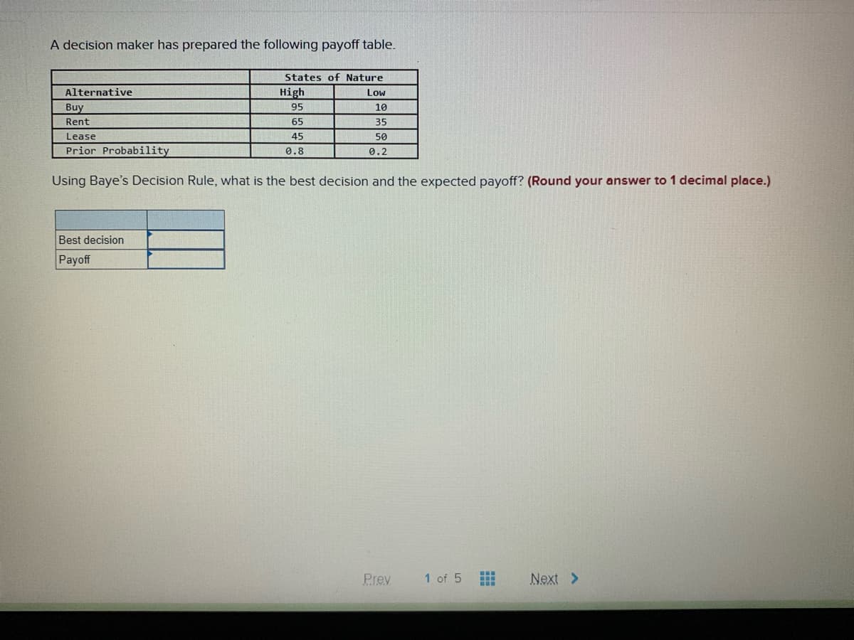 A decision maker has prepared the following payoff table.
States of Nature
Alternative
High
Low
Buy
95
10
Rent
65
35
Lease
45
50
Prior Probability
0.8
0.2
Using Baye's Decision Rule, what is the best decision and the expected payoff? (Round your answer to 1 decimal place.)
Best decision
Payoff
Prev
1 of 5
Next >
