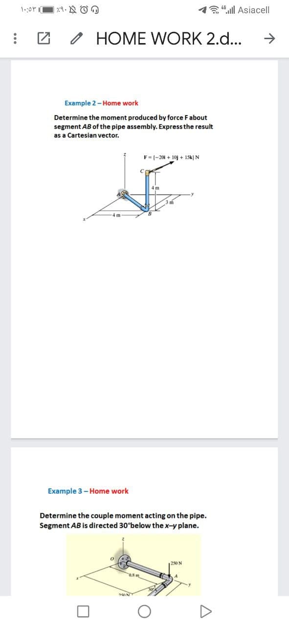 1.:0r
14ull Asiacell
O HOME WORK 2.d...
Example 2-Home work
Determine the moment produced by force F about
segment AB of the pipe assembly. Express the result
as a Cartesian vector.
F= (-201 + 10j + 15k) N
Example 3- Home work
Determine the couple moment acting on the pipe.
Segment AB is directed 30 below the x-y plane.
250 N
250N
