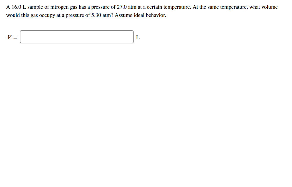 A 16.0 L sample of nitrogen gas has a pressure of 27.0 atm at a certain temperature. At the same temperature, what volume
would this gas occupy at a pressure of 5.30 atm? Assume ideal behavior.
L
