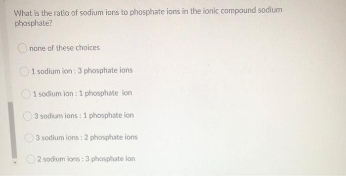 What is the ratio of sodium ions to phosphate ions in the ionic compound sodium
phosphate?
Onone of these choices
1 sodium ion: 3 phosphate ions
1 sodium ion : 1 phosphate ion
3 sodium ions : 1 phosphate ion
3 sodium ions: 2 phosphate ions
2 sodium ions: 3 phosphate ion