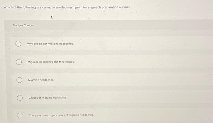 Which of the following is a correctly worded main point for a speech preparation outline?
Multiple Choice
Why people get migraine headaches.
Migraine headaches and their causes.
Migraine headaches.
Causes of migraine headaches
There are three major causes of migraine headaches