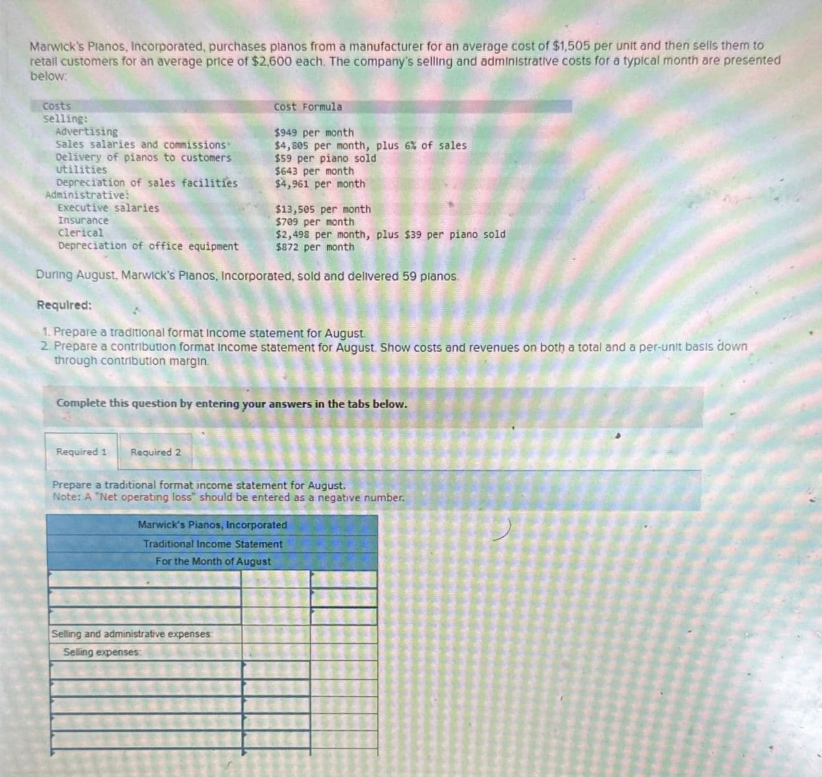 Marwick's Pianos, Incorporated, purchases planos from a manufacturer for an average cost of $1,505 per unit and then sells them to
retail customers for an average price of $2,600 each. The company's selling and administrative costs for a typical month are presented
below:
Costs
selling:
Advertising
sales salaries and commissions"
Delivery of pianos to customers
Utilities
Depreciation of sales facilities
Administrative:
Executive salaries
Insurance
Clerical
Depreciation of office equipment
Cost Formula
$949 per month
$4,805 per month, plus 6% of sales
$59 per piano sold
$643 per month
$4,961 per month
$13,505 per month
$709 per month
$2,498 per month, plus $39 per piano sold
$872 per month
During August, Marwick's Planos, Incorporated, sold and delivered 59 planos.
Required:
1. Prepare a traditional format Income statement for August.
2. Prepare a contribution format income statement for August. Show costs and revenues on both a total and a per-unit basis down
through contribution margin.
Complete this question by entering your answers in the tabs below.
Required 1
Required 2
Prepare a traditional format income statement for August.
Note: A "Net operating loss" should be entered as a negative number.
Marwick's Pianos, Incorporated
Traditional Income Statement
For the Month of August
Selling and administrative expenses:
Selling expenses