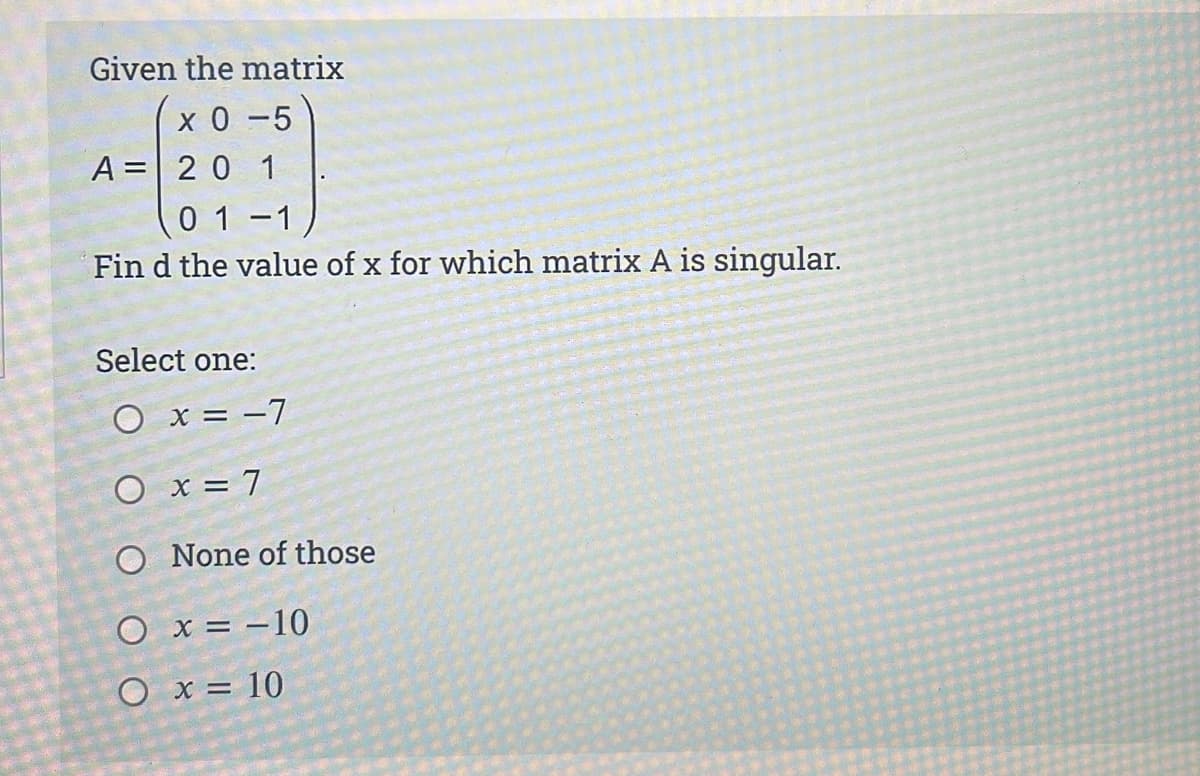 Given the matrix
x 0 -5
A = 20 1
01-1
Fin d the value of x for which matrix A is singular.
Select one:
O x = -7
O x = 7
O None of those
O x = –10
O x = 10
