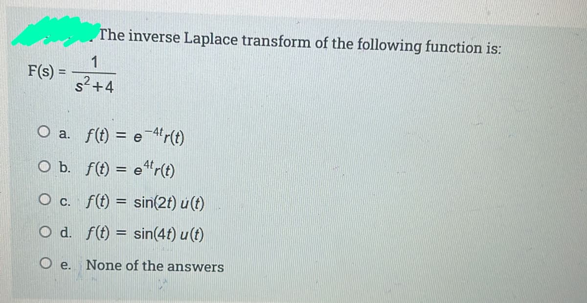 The inverse Laplace transform of the following function is:
1
F(s) =
s2+4
O a. f(t) = e-4r(t)
O b. f(f) = e“r(t)
O c. f(t = sin(2t) u (t)
%3D
O d. f(t) = sin(4t) u(t)
O e.
None of the answers
