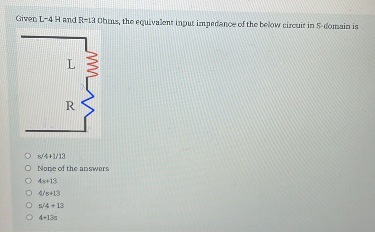 Given L=4 H and R=13 Ohms, the equivalent input impedance of the below circuit in S-domain is
R
O s/4+1/13
O None of the answers
O 4s+13
O4/s+13
O s/4+13
O 4+13s
