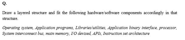 Q.
Draw a layered structure and fit the following hardware/software components accordingly in that
structure.
Operating system, Application programs, Libraries/utilities, Application binary interface, processor,
System interconnect bus, main memory, I/0 devised, APIS, Instruction set architecture
