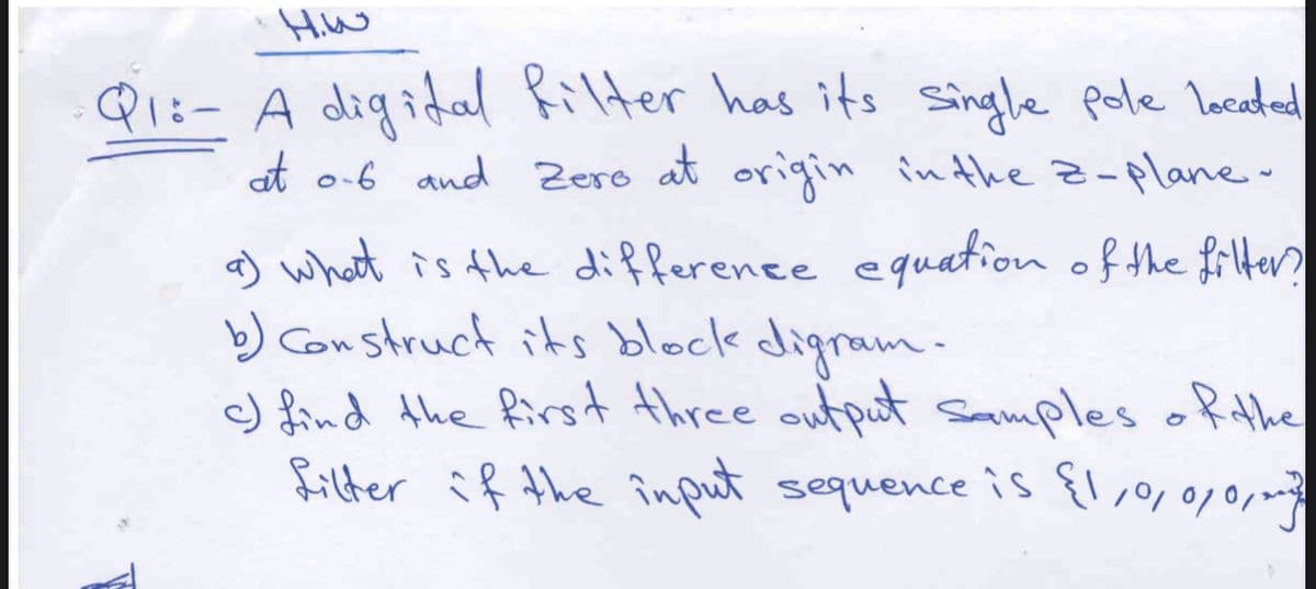 Hiw
Qi:- A digidal Rilter has its Single pole locadead
at o-6 and Zero at origin inthe z-plane
a) what is the difference equation of the filter
b) Construct its block digram.
c) find the first three output samples ofthe
filter if the înput sequence is {1,,0,010
