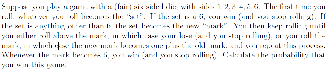 Suppose you play a game with a (fair) six sided die, with sides 1, 2, 3, 4, 5, 6. The first time you
roll, whatever you roll becomes the "set". If the set is a 6, you win (and you stop rolling). If
the set is anything other than 6, the set becomes the new "mark". You then keep rolling until
you either roll above the mark, in which case your lose (and you stop rolling), or you roll the
mark, in which case the new mark becomes one plus the old mark, and you repeat this process.
Whenever the mark becomes 6, you win (and you stop rolling). Calculate the probability that
you win this game.