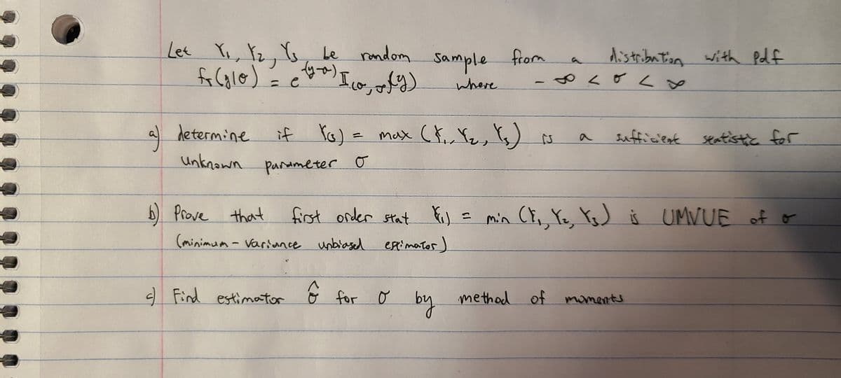 Let Ye, Yz, G, Le random
fo Calo)
with Pd f
Sample from
distribution
も^s
where
if Yo) = max Ct, Ye, 's)
a determine
Unknown panameter o
sufficient seatistic for
Prove
that
first onder stat
Fis
min CE, Ye, YsJ š UMVUE of o
二
(minimum - variunce unbiased etimator)
O Find estimator
くD
for o
by
methad of
miment
