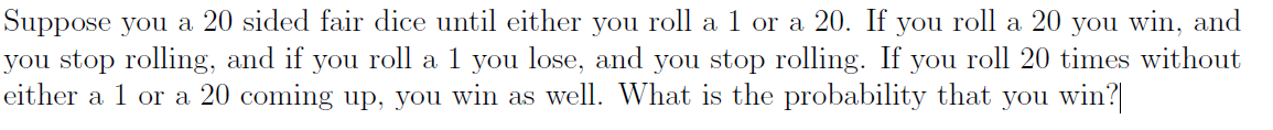 Suppose you a 20 sided fair dice until either you roll a 1 or a 20. If you roll a 20 you win, and
you stop rolling, and if you roll a 1 you lose, and you stop rolling. If you roll 20 times without
either a 1 or a 20 coming up, you win as well. What is the probability that you win?