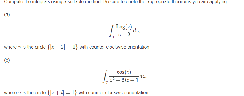 Compute the integrals using a suitable method. Be sure to quote the appropriate theorems you are applying.
(a)
( Log(2)
-dz,
z+2
where y is the circle {|z – 2| = 1} with counter clockwise orientation.
(b)
cos(2)
dz,
2² + 2iz – 1
where y is the circle {|z+ i| = 1} with counter clockwise orientation.
