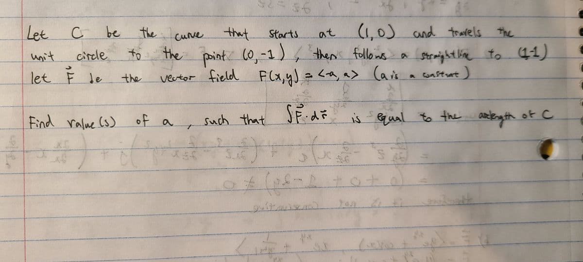 56
(1,0) and travels the
to 11)
Let
be
the
curve
that
Starts
at
circle
to
the paint (0,-1),
then' follons
Stemightlie
unit
let F le
vector field
F(x,yJ = <a, a> Caris a constrant)
a Consturt)
the
Find ralue (s) of a
such that SFd
is qual to the
aneleng th of c
of
护G
in
