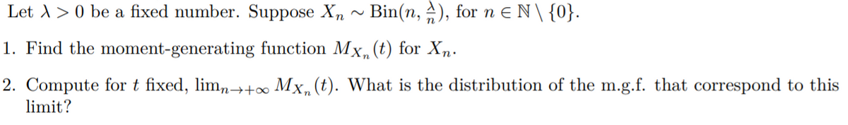 Let A > 0 be a fixed number. Suppose X, ~ Bin(n, A), for n e N\ {0}.
1. Find the moment-generating function Mx,(t) for Xn.
2. Compute for t fixed, lim,→+∞ Mx, (t). What is the distribution of the m.g.f. that correspond to this
limit?
in
