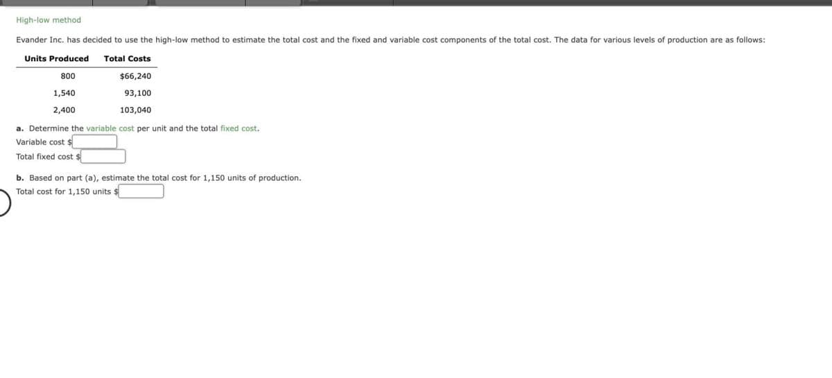 High-low method
Evander Inc. has decided to use the high-low method to estimate the total cost and the fixed and variable cost components of the total cost. The data for various levels of production are as follows:
Units Produced Total Costs
800
1,540
2,400
$66,240
93,100
103,040
a. Determine the variable cost per unit and the total fixed cost.
Variable cost $
Total fixed cost $
b. Based on part (a), estimate the total cost for 1,150 units of production.
Total cost for 1,150 units $