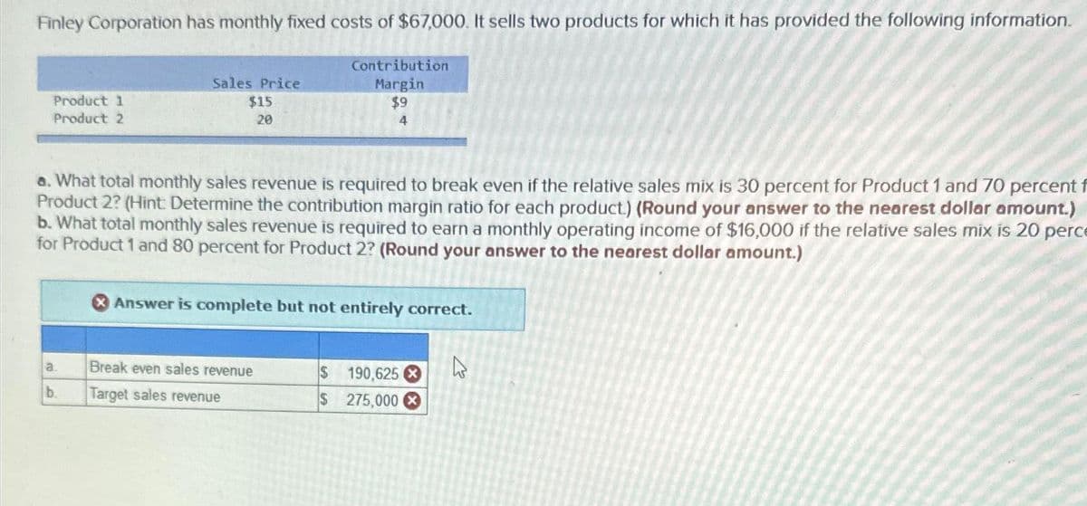 Finley Corporation has monthly fixed costs of $67,000. It sells two products for which it has provided the following information.
Contribution
Margin
$9
4
Product 1
Product 2
a. What total monthly sales revenue is required to break even if the relative sales mix is 30 percent for Product 1 and 70 percent f
Product 2? (Hint: Determine the contribution margin ratio for each product.) (Round your answer to the nearest dollar amount.)
b. What total monthly sales revenue is required to earn a monthly operating income of $16,000 if the relative sales mix is 20 perce
for Product 1 and 80 percent for Product 2? (Round your answer to the nearest dollar amount.)
a.
Sales Price
$15
20
b.
X Answer is complete but not entirely correct.
Break even sales revenue
Target sales revenue
$ 190,625
$
275,000
ڈے