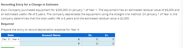 Recording Entry for a Change in Estimate
Exon Company purchased equipment for $200,000 on January 1 of Year 1. The equipment has an estimated residual value of $6,000 and
an estimated useful life of 8 years. The company depreciates the equipment using the straight-line method. On January 1 of Year 4, the
company determines that the total useful life is 6 years and the estimated residual value is $2,000.
Required
Prepare the entry to record depreciation expense for Year 4.
Account Name
Date
Dec. 31, Year 4
+
+
Dr.
OO
Cr.
OO