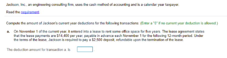 Jackson, Inc., an engineering consulting firm, uses the cash method of accounting and is a calendar year taxpayer.
Read the requirement.
Compute the amount of Jackson's current year deductions for the following transactions: (Enter a "0" if no current year deduction is allowed.)
a. On November 1 of the current year, it entered into a lease to rent some office space for five years. The lease agreement states
that the lease payments are $14,400 per year, payable in advance each November 1 for the following 12-month period. Under
the terms of the lease, Jackson is required to pay a $2,500 deposit, refundable upon the termination of the lease.
The deduction amount for transaction a. is