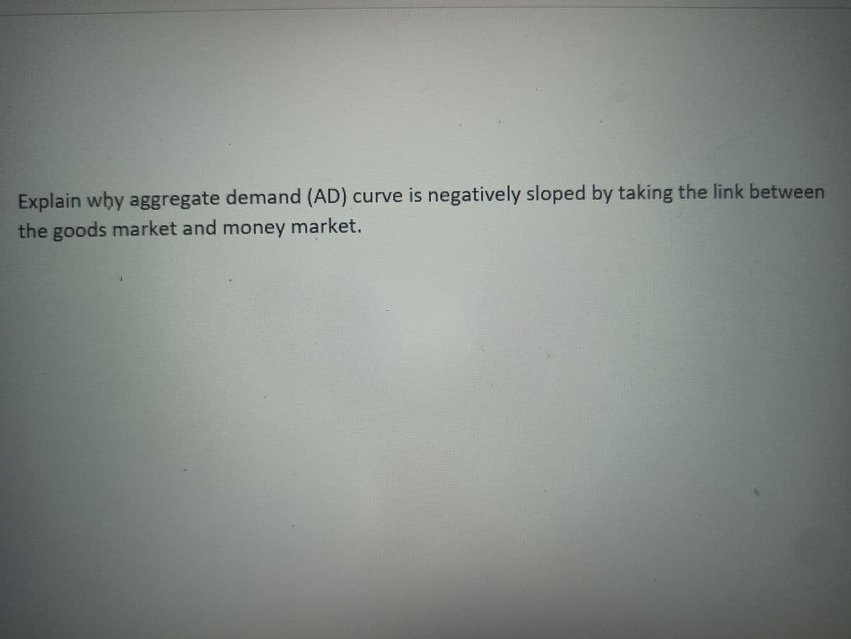 Explain why aggregate demand (AD) curve is negatively sloped by taking the link between
the goods market and money market.
