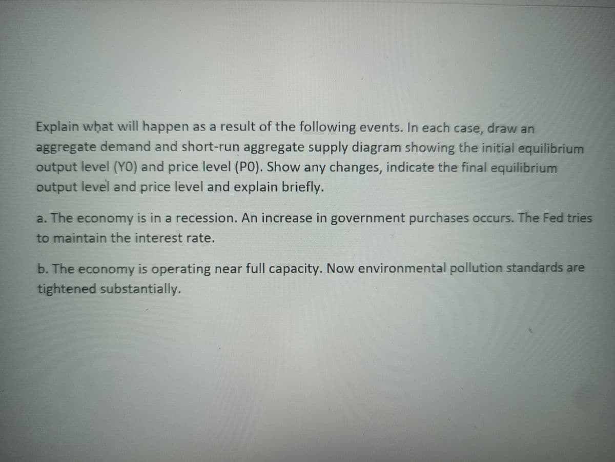 Explain what will happen as a result of the following events. In each case, draw an
aggregate demand and short-run aggregate supply diagram showing the initial equilibrium
output level (YO) and price level (PO). Show any changes, indicate the final equilibrium
output level and price level and explain briefly.
a. The economy is in a recession. An increase in government purchases occurs. The Fed tries
to maintain the interest rate.
b. The economy is operating near full capacity. Now environmental pollution standards are
tightened substantially.
