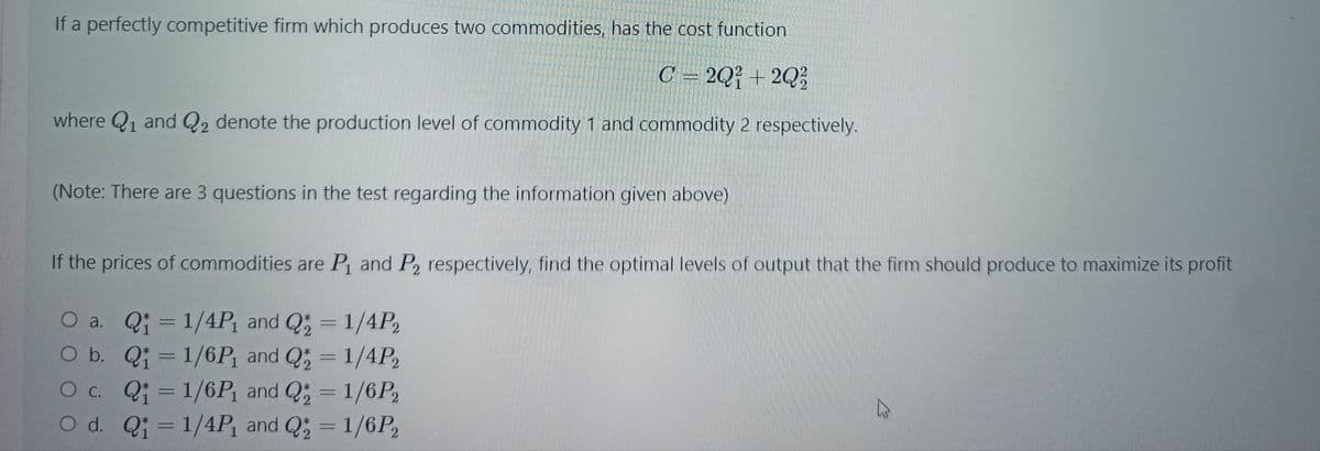 If a perfectly competitive firm which produces two commodities, has the cost function
C = 2Q² + 2Q?
where Q1 and Q2 denote the production level of commodity 1 and commodity 2 respectively.
(Note: There are 3 questions in the test regarding the information given above)
If the prices of commodities are P and P2 respectively, find the optimal levels of output that the firm should produce to maximize its profit
O a. Q 1/4P and Q
b. Q; 1/6P and Q = 1/4P2
Oc. Q; =1/6P and Q; = 1/6P2
O d. Qi 1/4P, and Q = 1/6P,
; = 1/4P,
