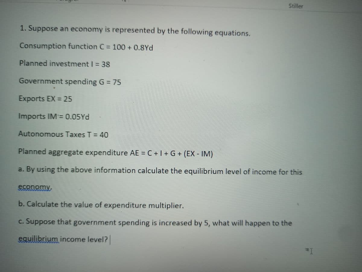 Stiller
1. Suppose an economy is represented by the following equations.
Consumption function C = 100 + 0.8Yd
Planned investment I = 38
Government spending G = 75
Exports EX = 25
Imports IM= 0.05Yd
Autonomous Taxes T = 40
Planned aggregate expenditure AE = C + I + G + (EX - IM)
a. By using the above information calculate the equilibrium level of income for this
economy,
b. Calculate the value of expenditure multiplier.
c. Suppose that government spending is increased by 5, what will happen to the
equilibrium income level?
