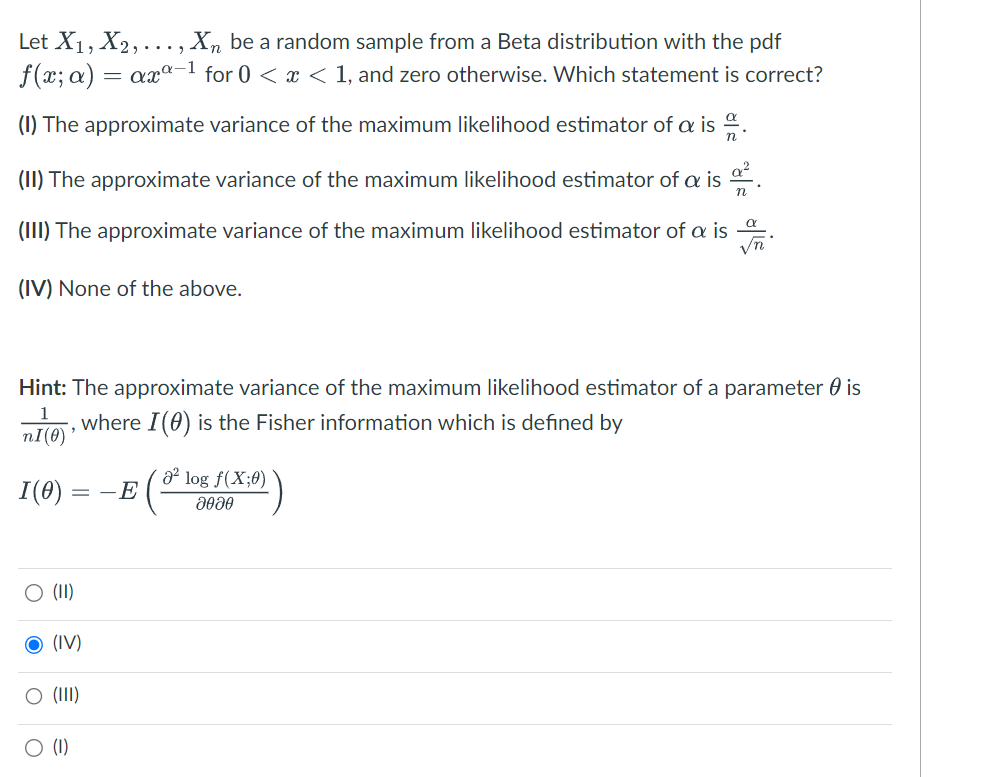 Let X₁, X₂, ..., Xn be a random sample from a Beta distribution with the pdf
f(x; a) = axa-1 for 0 < x < 1, and zero otherwise. Which statement is correct?
(1) The approximate variance of the maximum likelihood estimator of a is.
(II) The approximate variance of the maximum likelihood estimator of a is
(III) The approximate variance of the maximum likelihood estimator of a is
α
√n
(IV) None of the above.
Hint: The approximate variance of the maximum likelihood estimator of a parameter is
, where I (0) is the Fisher information which is defined by
nI(0)
I(0)
O (II)
(IV)
O (III)
O
(1)
-E
² log f(X;0)
2020