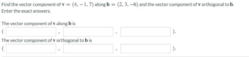 Find the vector component of v = (4, - 1,7) along b = (2, 3, -6) and the vector component of v orthogonal to b.
Enter the exact answers.
The vector component of v along b is
).
The vector component of v orthogonal to b is
).
