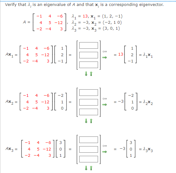 Verify that 2, is an eigenvalue of A and that x, is a corresponding eigenvector.
= 13, x, = (1, 2, -1)
12 = -3, x2 = (-2, 1 0)
з 3 -3, х3 3 (3, 0, 1)
-1
4
-6
A =
4
5 -12
-2 -4
3
-1
4
-6
1.
Ax1 =
2 = 1,x1
4
5 -12
= 13
-2 -4
3
-1
-1
4
-6
-2
Ax2 =
1= 1,x2
4
5 -12
1
-3
-2 -4
3
-1
4
-6
3
Ax3 =
= -3
= 13X3
4
5 -12
-2 -4
3
1.
1.
