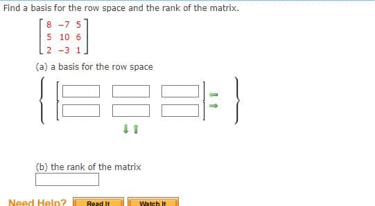 Find a basis for the row space and the rank of the matrix.
8 -7 5
5 10 6
2 -3 1
(a) a basis for the row space
(b) the rank of the matrix
Need Help?
Read It
Watch It
