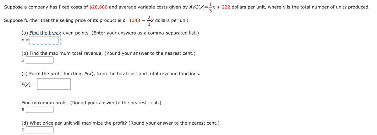 Suppose a company has fixed costs of $28,600 and average variable costs given by AVC(x)=
1
+ 222 dollars per unit, where x is the total number of units produced.
Suppose further that the selling price of its product is p=1348
Ex dollars per unit.
3
(a),Eind.the.break-even points. (Enter your answers as a comma-separated list.)
(b) Find the maximum total revenue. (Round your answer to the nearest cent.)
$
(c) Form the profit function, P(x), from the total cost and total revenue functions.
P(x) =
Find maximum profit. (Round your answer to the nearest cent.)
$
(d) What price per unit will maximize the profit? (Round your answer to the nearest cent.)
$
