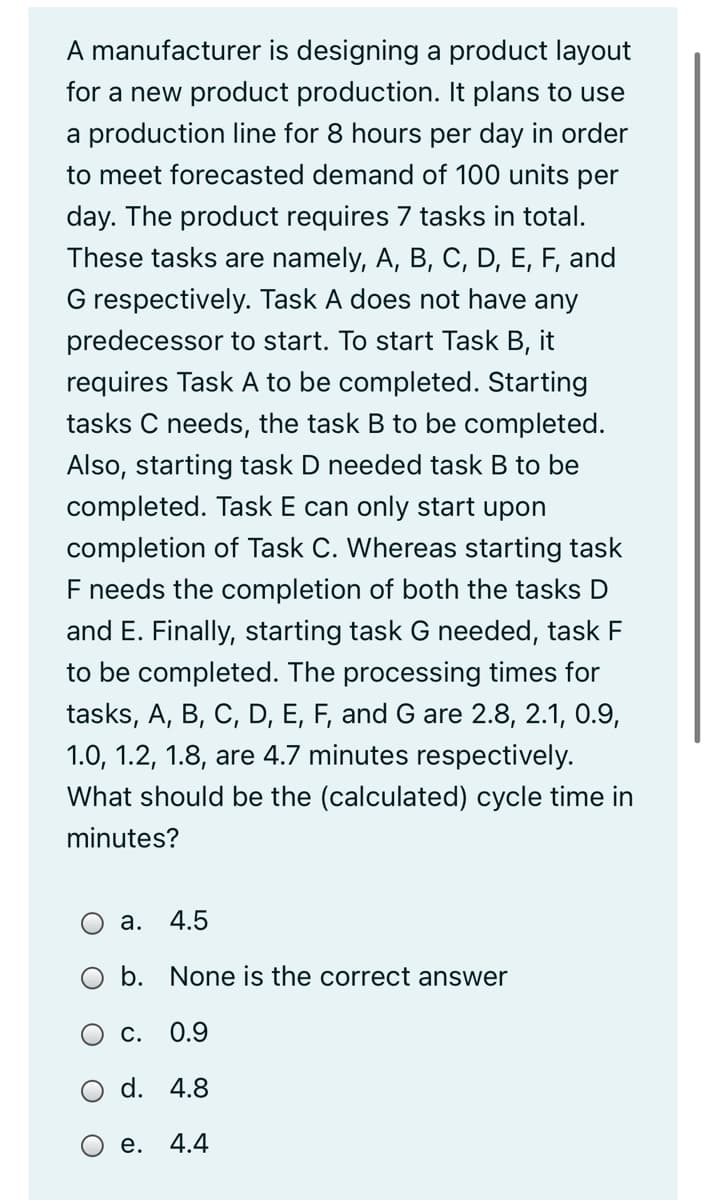 A manufacturer is designing a product layout
for a new product production. It plans to use
a production line for 8 hours per day in order
to meet forecasted demand of 100 units per
day. The product requires 7 tasks in total.
These tasks are namely, A, B, C, D, E, F, and
G respectively. Task A does not have any
predecessor to start. To start Task B, it
requires Task A to be completed. Starting
tasks C needs, the task B to be completed.
Also, starting task D needed task B to be
completed. Task E can only start upon
completion of Task C. Whereas starting task
F needs the completion of both the tasks D
and E. Finally, starting task G needed, task F
to be completed. The processing times for
tasks, A, B, C, D, E, F, and G are 2.8, 2.1, 0.9,
1.0, 1.2, 1.8, are 4.7 minutes respectively.
What should be the (calculated) cycle time in
minutes?
а.
4.5
O b. None is the correct answer
С.
0.9
d. 4.8
е.
4.4
