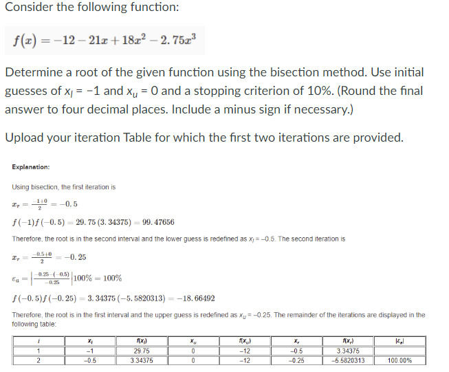 Consider the following function:
f(x)=-12-21x+18x² - 2.75x3
Determine a root of the given function using the bisection method. Use initial
guesses of x = -1 and x₁ = 0 and a stopping criterion of 10%. (Round the final
answer to four decimal places. Include a minus sign if necessary.)
Upload your iteration Table for which the first two iterations are provided.
Explanation:
Using bisection, the first iteration is
=
140
=-0.5
f(-1)f(-0.5) 29. 75 (3.34375) = 99.47656
=
Therefore, the root is in the second interval and the lower guess is redefined as xy=-0.5. The second iteration is
Eg=
-0.5+0 - -0.25
2
0.25 (0.5)
100% = 100%
-0.25
f(-0.5)f(-0.25) = 3.34375 (-5.5820313) = -18.66492
Therefore, the root is in the first interval and the upper guess is redefined as x₁ = -0.25. The remainder of the iterations are displayed in the
following table:
x₁
f(x₁)
Xu
F(x)
1
-1
29.75
0
-12
2
-0.5
3.34375
0
-12
X,
-0.5
-0.25
F(X)
3.34375
-5.5820313
100.00%