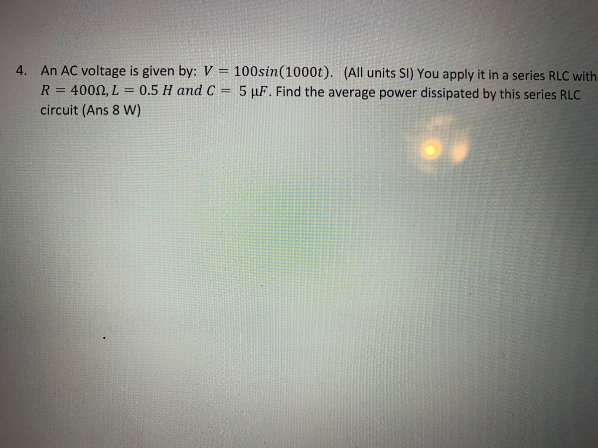 4. An AC voltage is given by: V = 100sin(1000t). (All units SI) You apply it in a series RLC with
R = 4000, L = 0.5 H and C = 5 µF. Find the average power dissipated by this series RLC
circuit (Ans 8 W)
