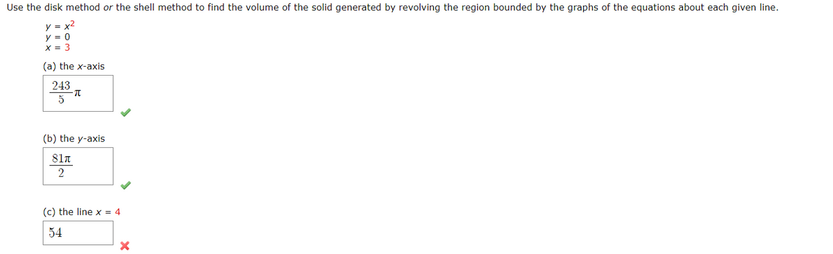 Use the disk method or the shell method to find the volume of the solid generated by revolving the region bounded by the graphs of the equations about each given line.
y = x2
y = 0
X = 3
(a) the x-axis
243
5
(b) the y-axis
81π
(c) the line x = 4
54
