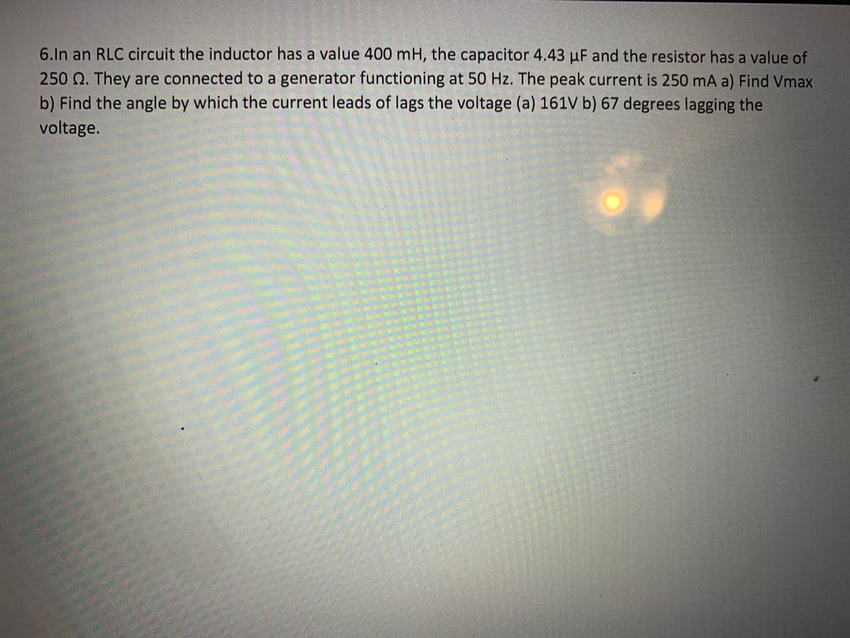 6.In an RLC circuit the inductor has a value 400 mH, the capacitor 4.43 µF and the resistor has a value of
250 Q. They are connected to a generator functioning at 50 Hz. The peak current is 250 mA a) Find Vmax
b) Find the angle by which the current leads of lags the voltage (a) 161V b) 67 degrees lagging the
voltage.

