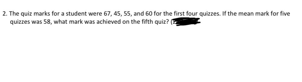 2. The quiz marks for a student were 67, 45, 55, and 60 for the first four quizzes. If the mean mark for five
quizzes was 58, what mark was achieved on the fifth quiz?