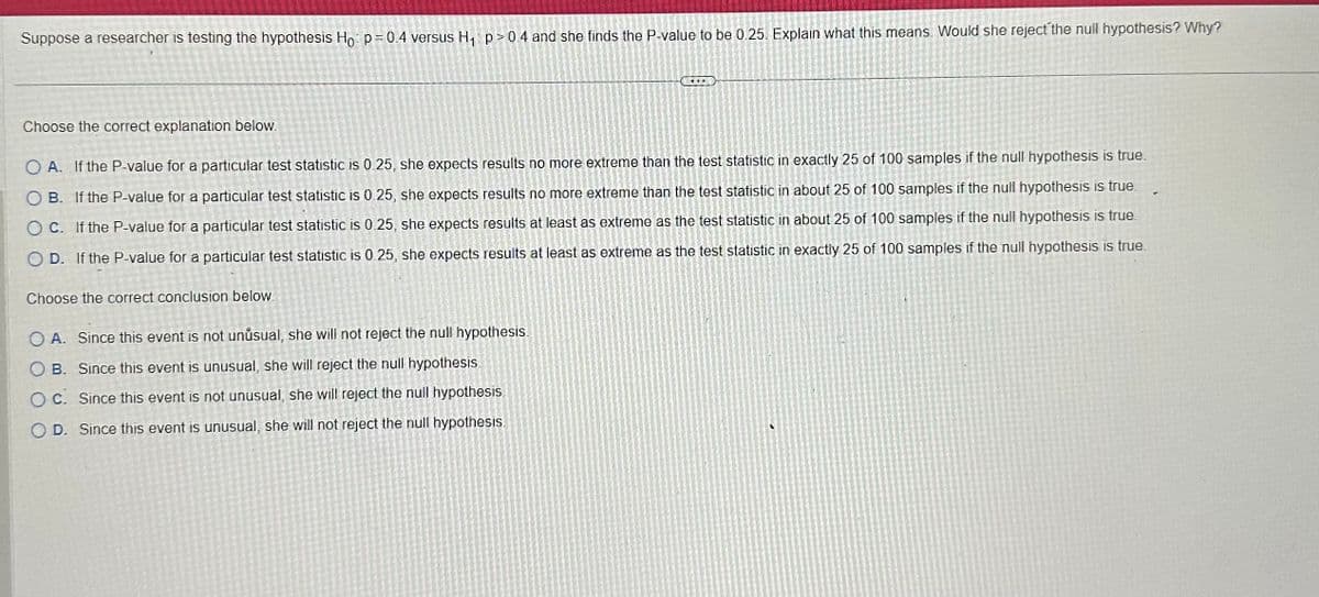 Suppose a researcher is testing the hypothesis Ho p=0.4 versus H₁ p>0.4 and she finds the P-value to be 0.25. Explain what this means. Would she reject the null hypothesis? Why?
Choose the correct explanation below.
OA. If the P-value for a particular test statistic is 0.25, she expects results no more extreme than the test statistic in exactly 25 of 100 samples if the null hypothesis is true.
OB. If the P-value for a particular test statistic is 0.25, she expects results no more extreme than the test statistic in about 25 of 100 samples if the null hypothesis is true.
OC. If the P-value for a particular test statistic is 0.25, she expects results at least as extreme as the test statistic in about 25 of 100 samples if the null hypothesis is true.
OD. If the P-value for a particular test statistic is 0.25, she expects results at least as extreme as the test statistic in exactly 25 of 100 samples if the null hypothesis is true.
Choose the correct conclusion below.
DUL
OA. Since this event is not unusual, she will not reject the null hypothesis.
OB. Since this event is unusual, she will reject the null hypothesis
OC. Since this event is not unusual, she will reject the null hypothesis.
OD. Since this event is unusual, she will not reject the null hypothesis.