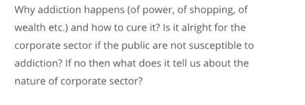 Why addiction happens (of power, of shopping, of
wealth etc.) and how to cure it? Is it alright for the
corporate sector if the public are not susceptible to
addiction? If no then what does it tell us about the
nature of corporate sector?
