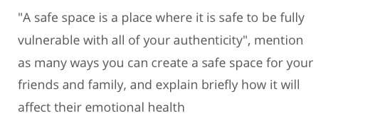 "A safe space is a place where it is safe to be fully
vulnerable with all of your authenticity", mention
as many ways you can create a safe space for your
friends and family, and explain briefly how it will
affect their emotional health
