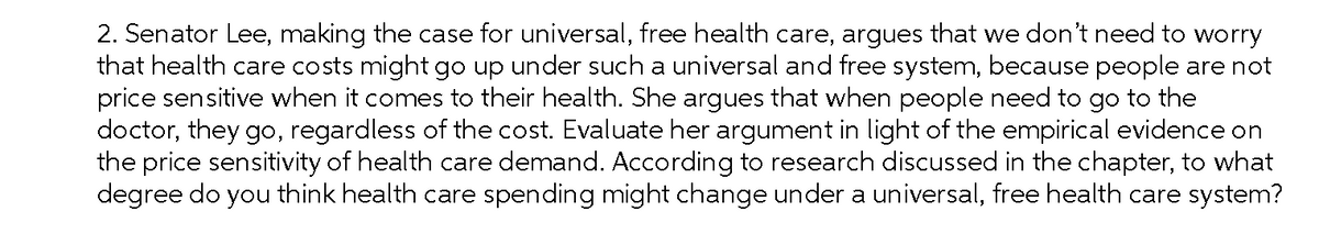 2. Senator Lee, making the case for universal, free health care, argues that we don't need to worry
that health care costs might go up under such a universal and free system, because people are not
price sensitive when it comes to their health. She argues that when people need to go to the
doctor, they go, regardless of the cost. Evaluate her argument in light of the empirical evidence on
the price sensitivity of health care demand. According to research discussed in the chapter, to what
degree do you think health care spending might change under a universal, free health care system?
