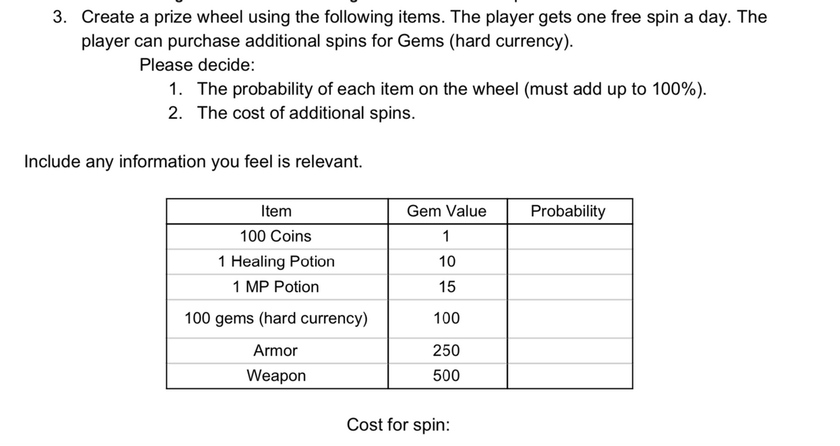 3. Create a prize wheel using the following items. The player gets one free spin a day. The
player can purchase additional spins for Gems (hard currency).
Please decide:
1. The probability of each item on the wheel (must add up to 100%).
2. The cost of additional spins.
Include any information you feel is relevant.
Item
Gem Value
Probability
100 Coins
1
1 Healing Potion
10
1 MP Potion
15
100 gems (hard currency)
100
Armor
250
Weapon
500
Cost for spin:
