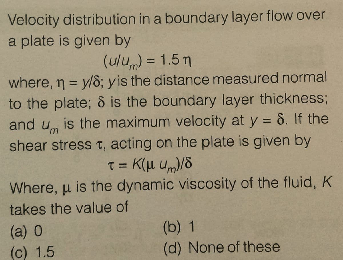 Velocity distribution in a boundary layer flow over
a plate is given by
(u/u) = 1.5 m
where, n = y/8; y is the distance measured normal
to the plate; 8 is the boundary layer thickness;
and u is the maximum velocity at y = 8. If the
shear stress t, acting on the plate is given by
t = K(μ um)/8
Where, u is the dynamic viscosity of the fluid, K
takes the value of
(a) 0
(c) 1.5
(b) 1
(d) None of these