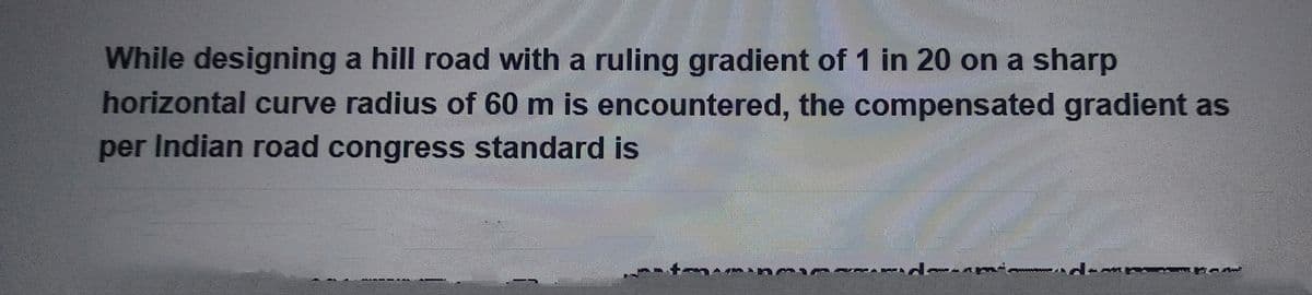 While designing a hill road with a ruling gradient of 1 in 20 on a sharp
horizontal curve radius of 60 m is encountered, the compensated gradient as
per Indian road congress standard is