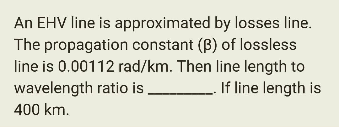 An EHV line is approximated by losses line.
The propagation constant (B) of lossless
line is 0.00112 rad/km. Then line length to
wavelength ratio is
If line length is
400 km.