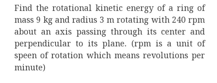 Find the rotational kinetic energy of a ring of
mass 9 kg and radius 3 m rotating with 240 rpm
about an axis passing through its center and
perpendicular to its plane. (rpm is a unit of
speen of rotation which means revolutions per
minute)